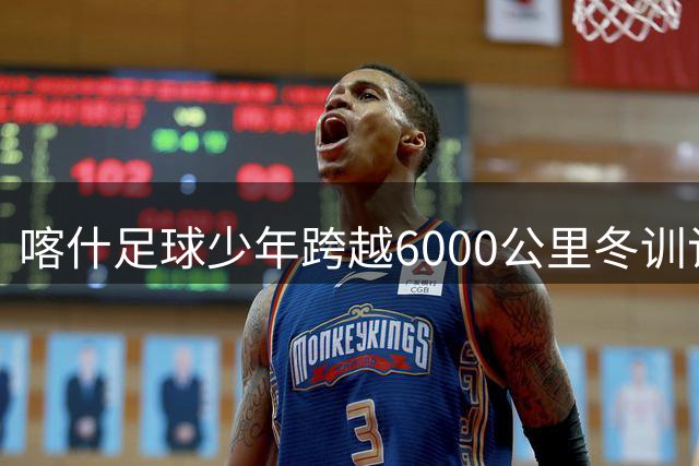 喀什足球少年跨越6000公里冬训记：从边疆绿茵场走向职业梦想