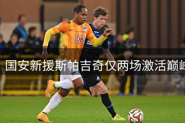 国安新援斯帕吉奇仅两场激活巅峰状态，造点助球队取胜