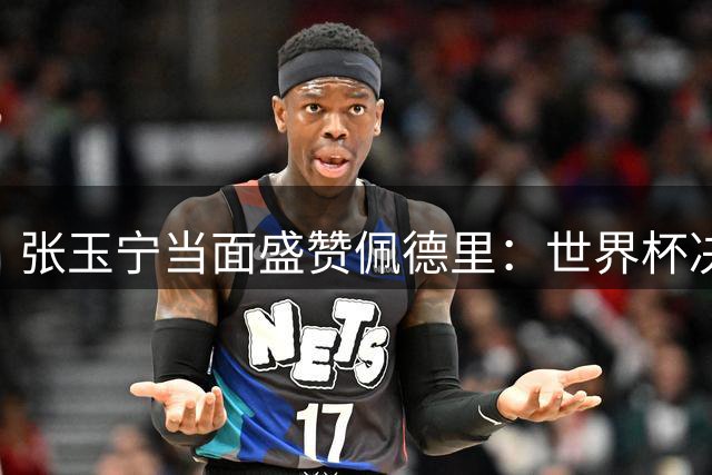 张玉宁当面盛赞佩德里：世界杯决赛堪称大师级表演