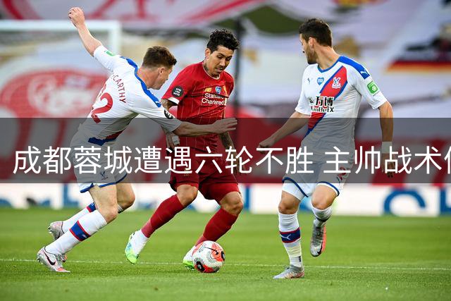 成都蓉城遭遇六轮不胜 主帅战术僵化成主因
