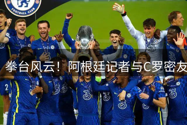 拳台风云！阿根廷记者与C罗密友上演跨界对决 赛后言论引爆争议