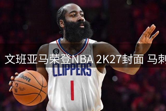 文班亚马荣登NBA 2K27封面 马刺超新星书写游戏新纪元