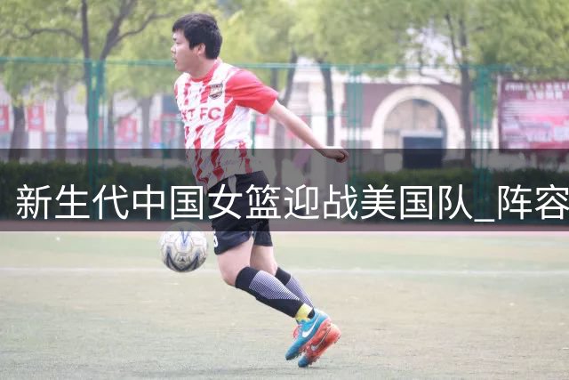 新生代中国女篮迎战美国队 阵容换血亟待赛场检验