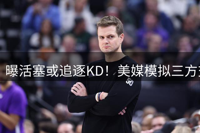 曝活塞或追逐KD！美媒模拟三方交易火箭获至少3首轮 可与詹皇争东冠？