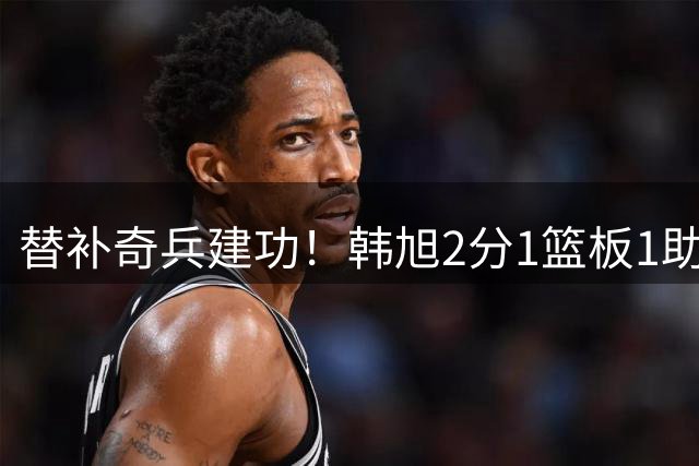 替补奇兵建功！韩旭2分1篮板1助攻助自由人82-75太阳