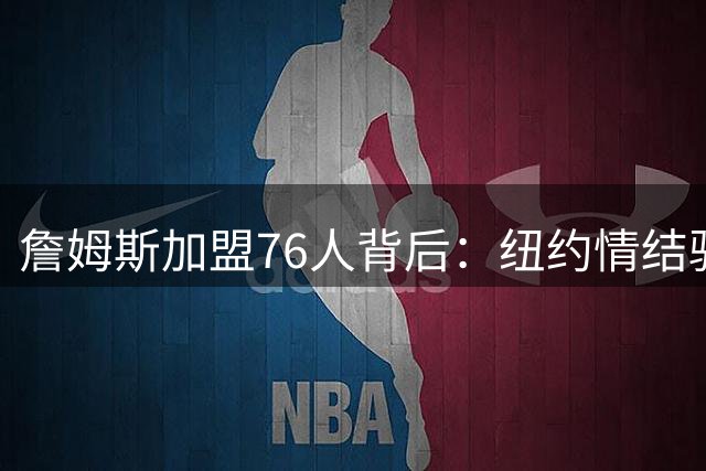 詹姆斯加盟76人背后：纽约情结驱动职业选择