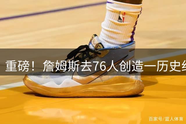 重磅！詹姆斯去76人创造一历史纪录！没人能破...