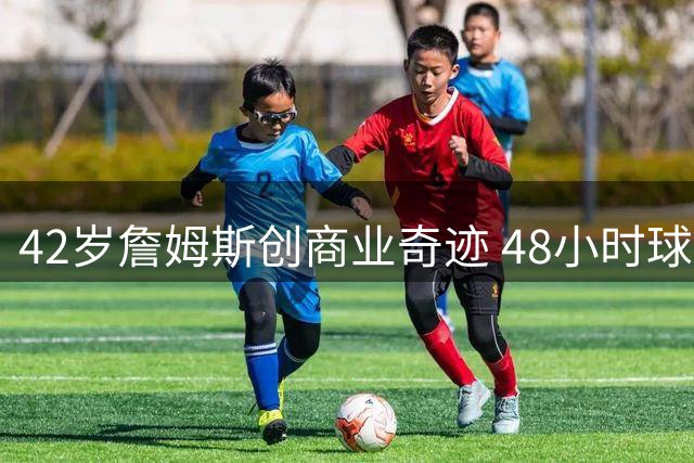 42岁詹姆斯创商业奇迹 48小时球星卡销量碾压状元新秀