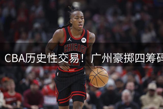 CBA历史性交易！广州豪掷四筹码截胡状元签 四川甩掉烫手山芋