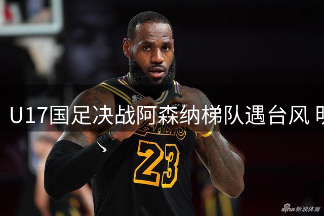 U17国足决战阿森纳梯队遇台风 明日之星杯决赛紧急调整为无观众模式